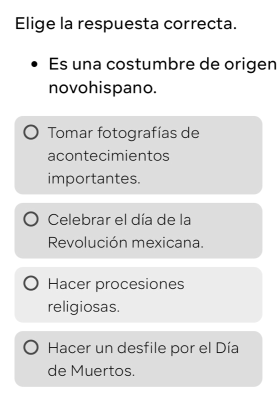 Elige la respuesta correcta.
Es una costumbre de origen
novohispano.
Tomar fotografías de
acontecimientos
importantes.
Celebrar el día de la
Revolución mexicana.
Hacer procesiones
religiosas.
Hacer un desfile por el Día
de Muertos.