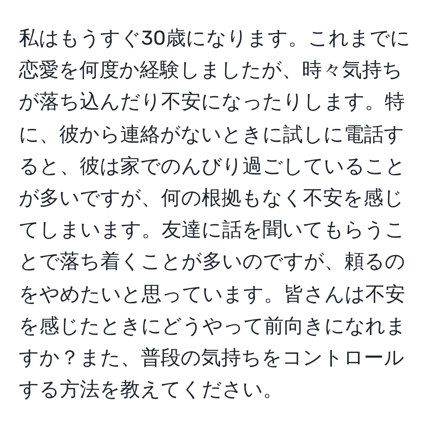 私はもうすぐ30歳になります。これまでに恋愛を何度か経験しましたが、時々気持ちが落ち込んだり不安になったりします。特に、彼から連絡がないときに試しに電話すると、彼は家でのんびり過ごしていることが多いですが、何の根拠もなく不安を感じてしまいます。友達に話を聞いてもらうことで落ち着くことが多いのですが、頼るのをやめたいと思っています。皆さんは不安を感じたときにどうやって前向きになれますか？また、普段の気持ちをコントロールする方法を教えてください。