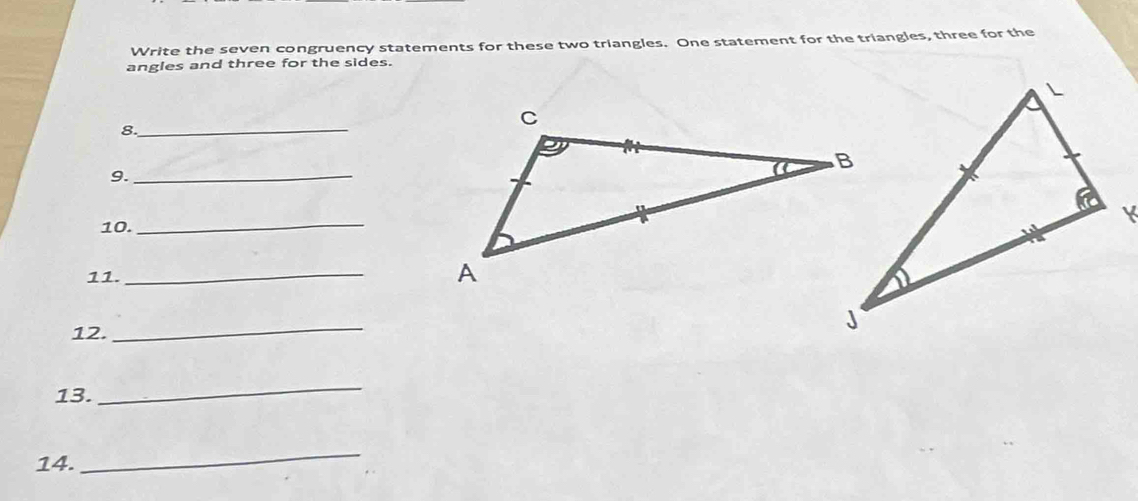 Write the seven congruency statements for these two triangles. One statement for the triangles, three for the 
angles and three for the sides. 
_ 
8. 
9._ 
10._ 
11. 
_ 
12. 
_ 
13. 
_ 
14. 
_