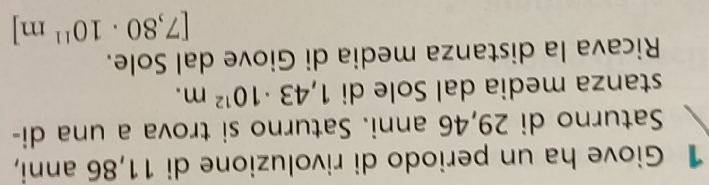 Giove ha un periodo di rivoluzione di 11,86 anni, 
Saturno di 29,46 anni. Saturno si trova a una di- 
stanza media dal Sole di 1,43· 10^(12)m. 
Ricava la distanza media di Giove dal Sole.
[7,80· 10^(11)m]