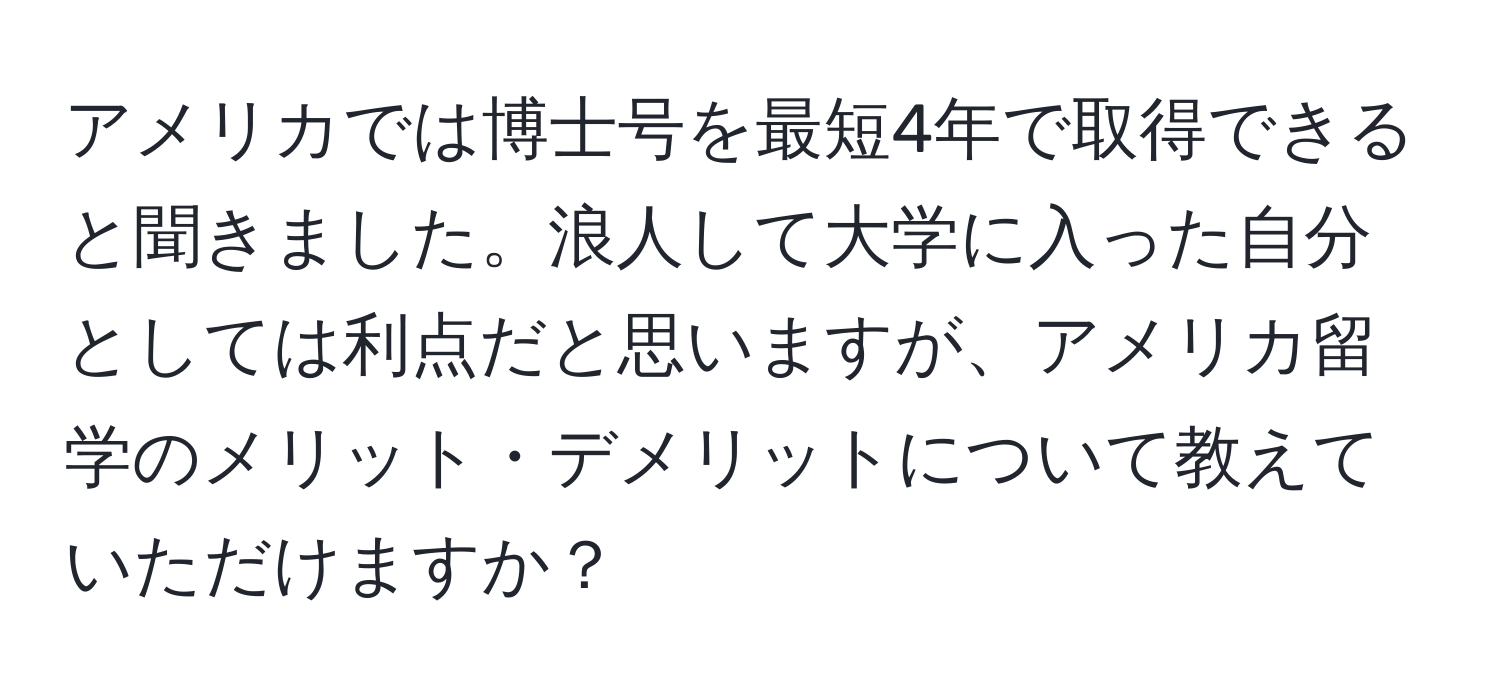 アメリカでは博士号を最短4年で取得できると聞きました。浪人して大学に入った自分としては利点だと思いますが、アメリカ留学のメリット・デメリットについて教えていただけますか？