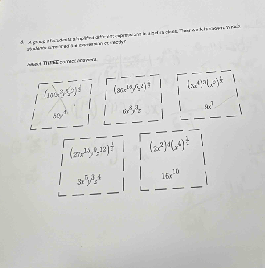 A group of students simplified different expressions in algebra class. Their work is shown. Which
students simplified the expression correctly?
Select THREE correct answers.
(100x^2y^8z^2)^ 1/2  (36x^(16)y^6z^2)^ 1/2 
(3x^4)^3(x^9)^ 1/3 
9x^7
50y^4
6x^8y^3z
(27x^(15)y^9z^(12))^ 1/3 
(2x^2)^4(x^4)^ 1/2 
3x^5y^3z^4
16x^(10)