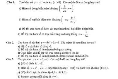 Cho hàm số y=ax^2+bx+c(a>0) Các mệnh đề sau đúng hay sai?
a) Hàm số đồng biến trên khoảng (- b/2a ;+∈fty ).
b) Hàm số nghịch biển trên khoảng (-∈fty ;- b/2a ).
c) Đồ thị của hàm số luôn cắt trục hoành tại hai điểm phân biệt.
đ) Đồ thị của hàm số có trục đổi xứng là đường thắng x=- b/2a . 
Câu 2. Cho hàm số bậc hai y=-3x^2+3x-1. Các mệnh đề sau đúng hay sai?
#) Hệ số a của hàm số bằng -3.
b) Đồ thị của hàm số là một parabol quay xuồng.
e) Giao điểm của đồ thị với trục tung là điểm cổ tọa độ.
đ) Đồ thị của hàm số là một parabol cắt trục hoành tại hai điểm.
Câu 3. Cho parabol y=x^2-2x-3. Các mệnh đề sau đũng hay sai?
a)(P)có đinh I(1;-3).
b) Hàm số y=x^2-2x-3 tăng trên khoảng (-∈fty ,1) và giảm trên khoảng (1;+∈fty ).
c) (P) cất Ox tại các điểm A(-1;0), B(3;0).
d) Parabol có trục đổi xứng là y=1.