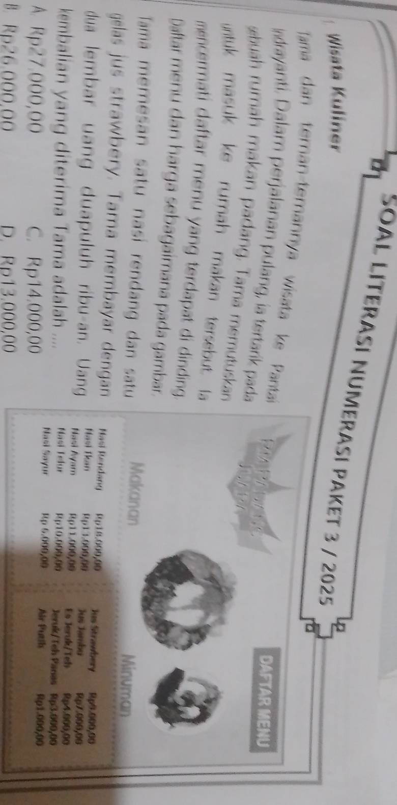 SOAL LITERASI NUMERASI PAKET 3 / 2025
Wisata Kuliner
Tama dan teman-temannya wisata ke Pantai RIAPELANE
Indrayanti. Dalam perjalanan pulang, ia tertarik pada
DAFTAR MENU
«huah rumah makan padang. Tama memutuskan
untuk masuk ke rumah makan tersebut. a
mencermati daftar menu yang terdapat di dinding.
Daftar menu dan harga sebagaimana pada gambar.
Tama memesan satu nasí rendang dan satu
Makanan
Minuman
gelas jus strawbery. Tama membayar dengan Nasi Rendang Rp18.009,00 Jus Strawbery Rp9.000,00
Hasi Tkan Rp13.000,00 Jus Jamby Rp7.000,00
dua lembar uang duapuluh ribu-an. Uang Nasi Ayam Rp11.000,00 Es Jeruk/Teh Rp4.000,00
kembalian yang diterima Tama adalah .... Nasi Telur Rp10.000,00 Jeruk/Teh Panas Rp3.000,00
Nasi Sayur Rp 6.000,00 Air Puth Rp1.000,00
A. Rp27.000,00 C. Rp14.000,00
B. Rp26.000,00 D. Rp13.000,00