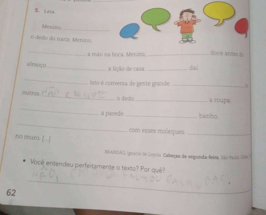 Leia. 
Menino,_ 
o dedo do nariz. Menino, 
_ 
a mão na boca. Menino,_ 
doce antes do 
almoço._ 
a lição de casa. _daí. 
_ 
. Isto é conversa de gente grande._ 
outros._ 
o dedo. _a roupa. 
_ 
a parede. _banho. 
_ 
com esses moleques._ 
no muro. [...] 
BRANDÃO, Ignácio de Loyola. Cabeças de segunda-feira. São Paulo Go 
Você entendeu perfeitamente o texto? Por quê? 
_ 
、 
62