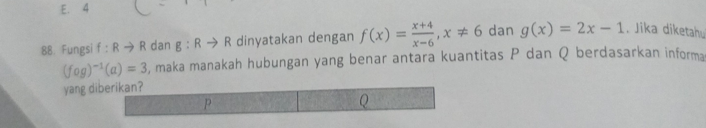 E. 4
88. Fungsi f:Rto R dan g:Rto R dinyatakan dengan f(x)= (x+4)/x-6 , x!= 6 dan g(x)=2x-1. Jika diketahu
(fog)^-1(a)=3 , maka manakah hubungan yang benar antara kuantitas P dan Q berdasarkan informa
yang diberikan?
P
Q