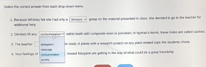 Select she correct answer from each drop-down mere 
1. Because Whimey felt she had only a tenuous √ grasp on the material presented in class, she decided to go to the teacher for 
additional help 
2. Demists fill any consummation = within teeth with composite resin or porcelain; in layman's terms, these holes are called cavities 
3. The teacher □ delegatio n air study of plants with a research project on any plant-related topic the students chose. 
4. Your feelings of consummation ce avagé loward Margaret are getting in the way of what could be a great frendship. 
enmilty