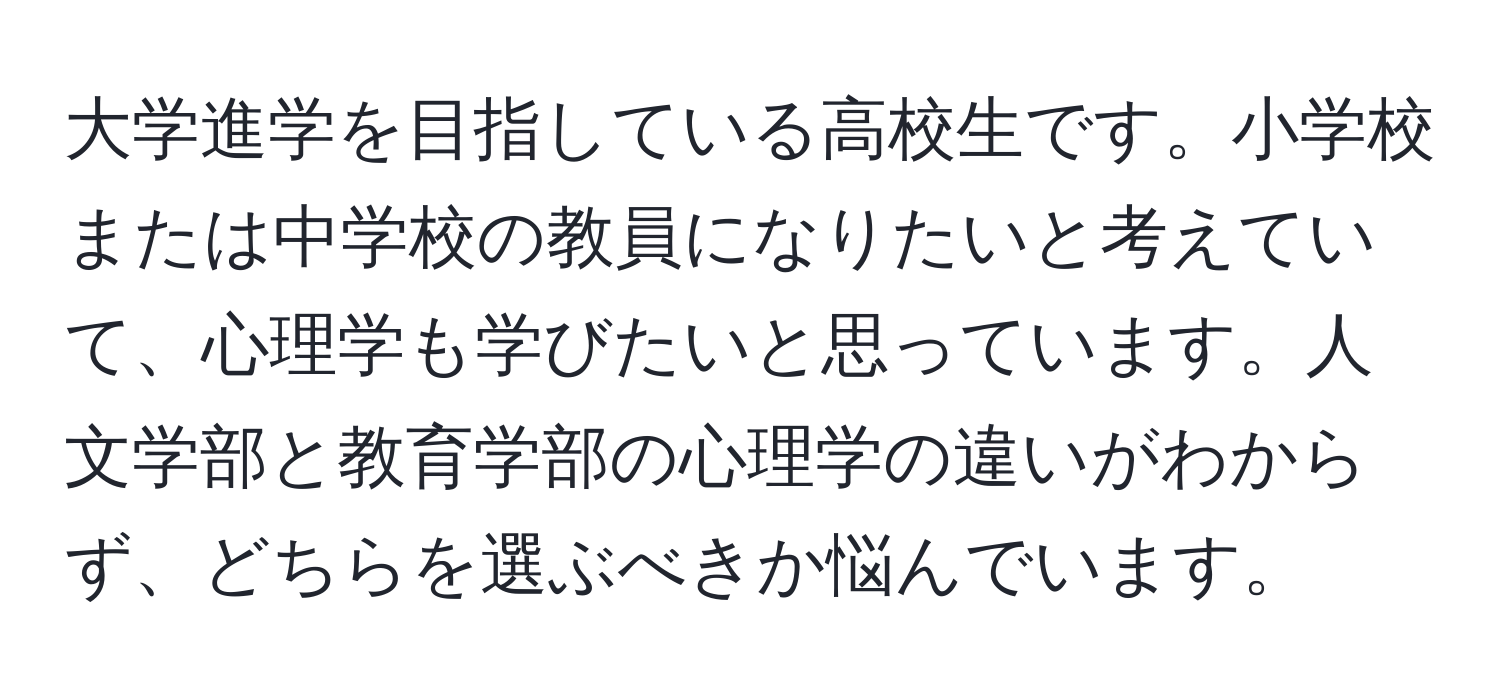 大学進学を目指している高校生です。小学校または中学校の教員になりたいと考えていて、心理学も学びたいと思っています。人文学部と教育学部の心理学の違いがわからず、どちらを選ぶべきか悩んでいます。