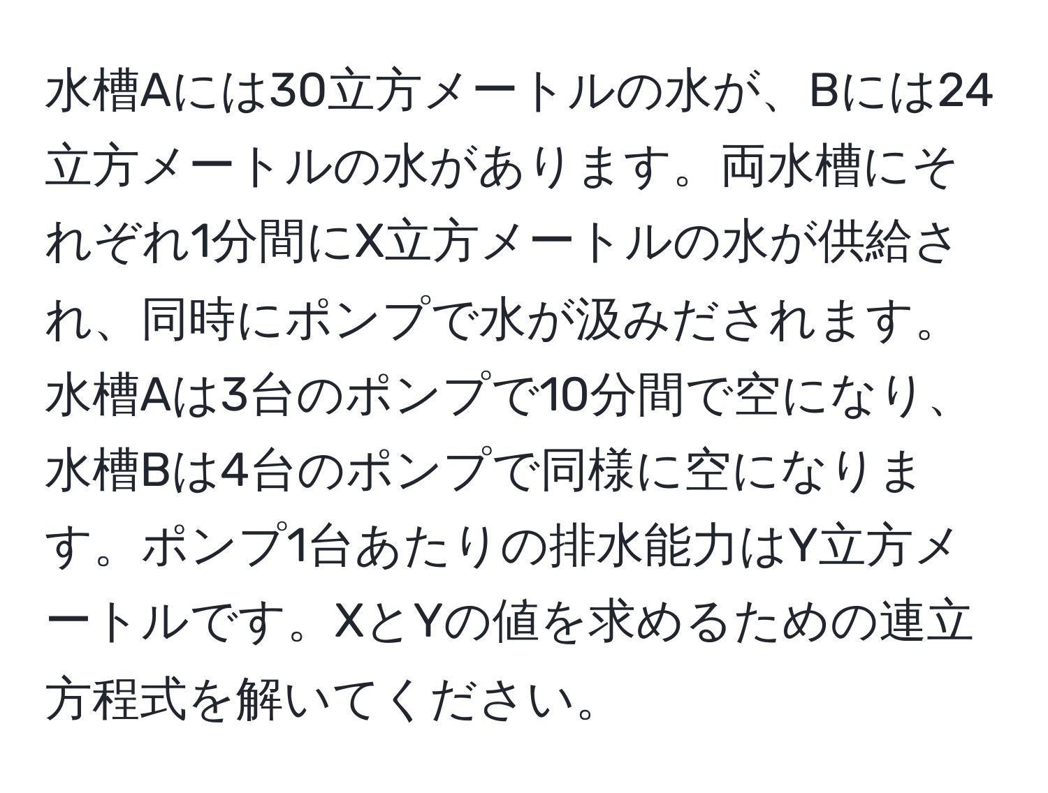 水槽Aには30立方メートルの水が、Bには24立方メートルの水があります。両水槽にそれぞれ1分間にX立方メートルの水が供給され、同時にポンプで水が汲みだされます。水槽Aは3台のポンプで10分間で空になり、水槽Bは4台のポンプで同様に空になります。ポンプ1台あたりの排水能力はY立方メートルです。XとYの値を求めるための連立方程式を解いてください。