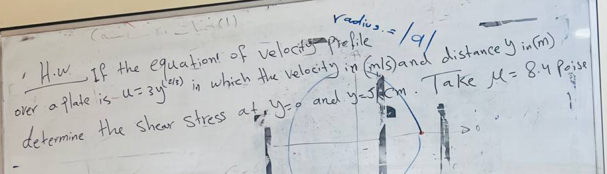 radiug. =a 
H. w. If the equation of veloct propile 
over a glate is u=3y^((2/3)) in which the velocity in Cls) and distance
yin(m)
determine the shear stress a^xy_1 y=0 and y=5/x cm Take mu =8.4 Poise