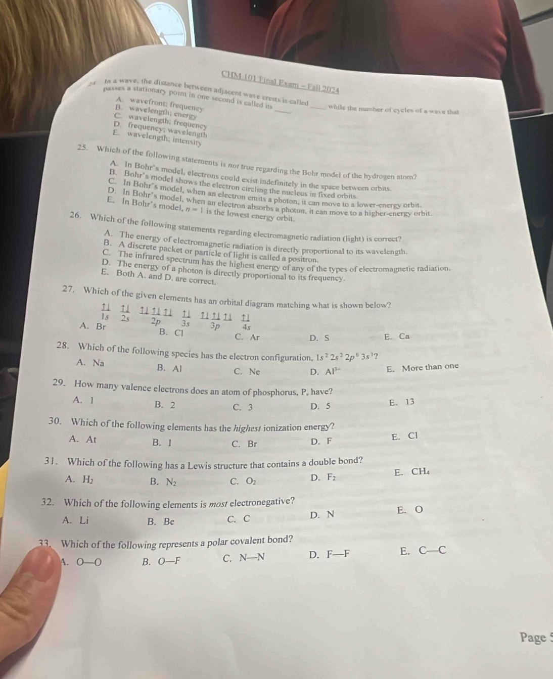 CHM 101 Final Exam - Fail 2024
2  In a wave, the distance between adjacent wave crests is called
passes a stationary poin in one second is called its
A. wavefront; frequency
_while the number of cycles of a wave that
B. wavelength; energy
_
C. wavelength; frequency
D. frequency; wavelength
E. wavelength; intensity
25. Which of the following statements is not true regarding the Bohr model of the hydrogen atom?
A. In Bohr’s model, electrons could exist indefinitely in the space between orbits
B. Bohr's model shows the electron circling the nucleus in fixed orbits
C. In Bohr's model, when an electron emits a photon, it can move to a lower-energy orbit
D. In Bohr's model, when an electron absorbs a photon, it can move to a higher-energy orbit
E. In Bohr's model, n=1 is the lowest energy orbit.
26. Which of the following statements regarding electromagnetic radiation (light) is correct?
A. The energy of electromagnetic radiation is directly proportional to its wavelength.
B. A discrete packet or particle of light is called a positron.
C. The infrared spectrum has the highest energy of any of the types of electromagnetic radiation
D. The energy of a photon is directly proportional to its frequency.
E. Both A. and D. are correct.
27. Which of the given elements has an orbital diagram matching what is shown below?
 111111/2p  11/3s  11/3p  11/4s 
 11/1s  11/2s  □ 
A. Br B. Cl
C. Ar D. S E. Ca
28. Which of the following species has the electron configuration, 1s^22s^22p^63s^1
A. Na B. Al C. Ne D. Al^(3-) E. More than one
29. How many valence electrons does an atom of phosphorus, P, have?
A. 1 B. 2
C. 3 D. 5 E. 13
30. Which of the following elements has the highest ionization energy?
C. Br E. Cl
A. At B. 1 D. F
3 1. Which of the following has a Lewis structure that contains a double bond?
A. H_2 B. N_2 C. O_2 D. F_2 E. CH₄
32. Which of the following elements is most electronegative?
A. Li B. Be C. C D. N E. O
33. Which of the following represents a polar covalent bond?
A. 0-0 B. O-F C. N-N D. F-F E. C-C
Page 5