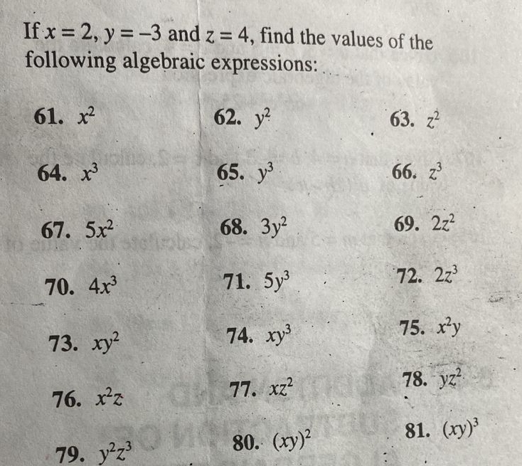 If x=2, y=-3 and z=4 , find the values of the 
following algebraic expressions: 
61. x^2 62. y^2 63. z^2
64. x^3 65. y^3 66. z^3
67. 5x^2 68. 3y^2 69. 2z^2
70. 4x^3 71. 5y^3 72. 2z^3
75. x^2y
73. xy^2
74. xy^3
76. x^2z
77. xz^2
78. yz^2·
79. y^2z^3
80. (xy)^2
81. (xy)^3