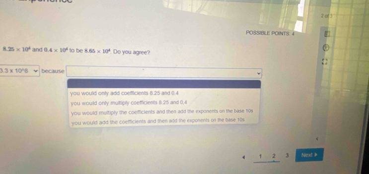 of 3
POSSIBLE POINTS: 4
8.25* 10^4 and 0.4* 10^4 to be 8.65* 10^4. Do you agree?
3.3* 10^(wedge)8 because
you would only add coefficients 8.25 and 0.4
you would only multiply coefficients 8.25 and 0,4
you would multiply the coefficients and then add the exponents on the base 10s
you would add the coefficients and then add the exponents on the base 10s
1 2 3 Next1