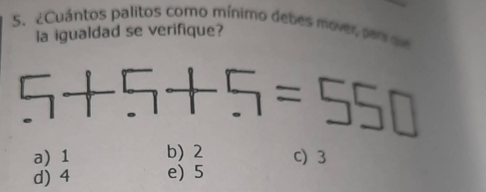 ¿Cuántos palitos como mínimo debes mover, para qe
la igualdad se verifique?
5+5+5=550
b) 2
a) 1 c) 3
d) 4
e) 5