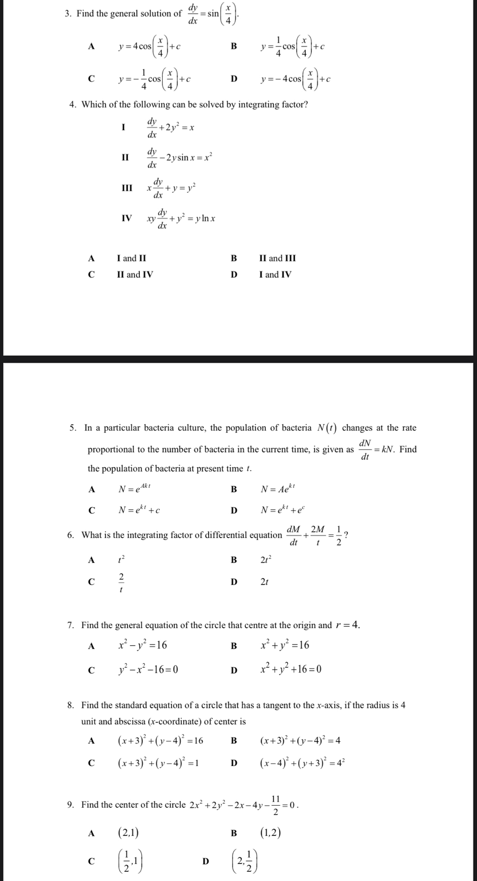 Find the general solution of  dy/dx =sin ( x/4 ).
A y=4cos ( x/4 )+c B y= 1/4 cos ( x/4 )+c
C y=- 1/4 cos ( x/4 )+c D y=-4cos ( x/4 )+c
4. Which of the following can be solved by integrating factor?
1  dy/dx +2y^2=x
I  dy/dx -2ysin x=x^2
III x dy/dx +y=y^2
IV xy dy/dx +y^2=yln x
A I and II B II and III
C II and IV D I and IV
5. In a particular bacteria culture, the population of bacteria N(t) changes at the rate
proportional to the number of bacteria in the current time, is given as  dN/dt =kN. Find
the population of bacteria at present time t.
A N=e^(Akt)
B N=Ae^(kt)
C N=e^(kt)+c
D N=e^(kt)+e^c
6. What is the integrating factor of differential equation  dM/dt + 2M/t = 1/2 
A t^2
B 2t^2
C  2/t 
D €£ 2t
7. Find the general equation of the circle that centre at the origin and r=4.
A x^2-y^2=16
B x^2+y^2=16
C y^2-x^2-16=0 D x^2+y^2+16=0
8. Find the standard equation of a circle that has a tangent to the x-axis, if the radius is 4
unit and abscissa (x-coordinate) of center is
A (x+3)^2+(y-4)^2=16 B (x+3)^2+(y-4)^2=4
C (x+3)^2+(y-4)^2=1 D (x-4)^2+(y+3)^2=4^2
9. Find the center of the circle 2x^2+2y^2-2x-4y- 11/2 =0.
A (2,1)
B (1,2)
C ( 1/2 ,1)
D (2, 1/2 )