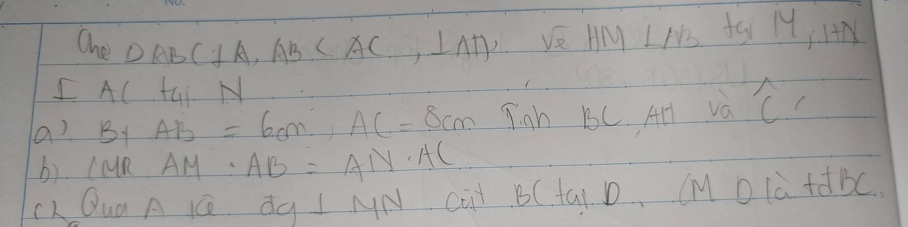 Ohe DABC⊥ A, AB , ⊥ AD VE HM INo fsi M IM 
IAC tui N 
a) B+AB=6cm, AC=8cm Tiah B5C. Al va widehat C, 
b). CaR AM· AB=AN· AC
cL Qua A KC dg⊥ MN cut BC tai. D, CM DLà + BC