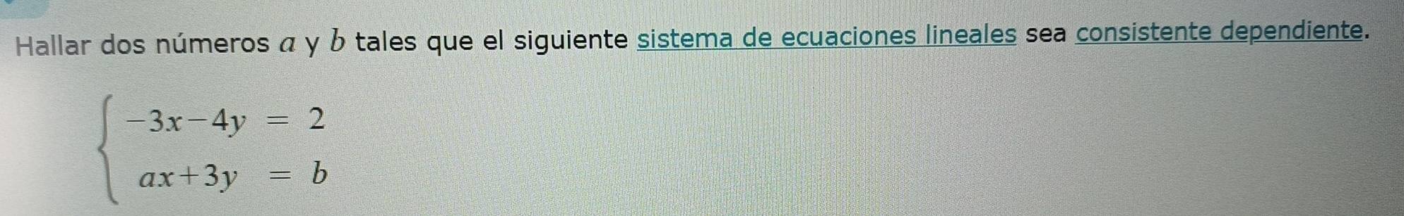 Hallar dos números α y b tales que el siguiente sistema de ecuaciones lineales sea consistente dependiente.
beginarrayl -3x-4y=2 ax+3y=bendarray.