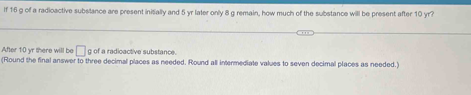 If 16 g of a radioactive substance are present initially and 5 yr later only 8 g remain, how much of the substance will be present after 10 yr? 
After 10 yr there will be □ g of a radioactive substance. 
(Round the final answer to three decimal places as needed. Round all intermediate values to seven decimal places as needed.)