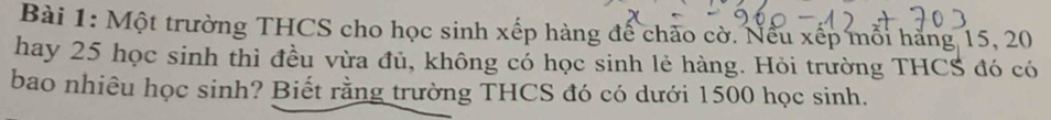 Một trường THCS cho học sinh xếp hàng đế chảo cờ. Nếu xếp mỗi hàng 15, 20
hay 25 học sinh thì đều vừa đủ, không có học sinh lẻ hàng. Hỏi trường THCS đó có 
bao nhiêu học sinh? Biết rằng trường THCS đó có dưới 1500 học sinh.