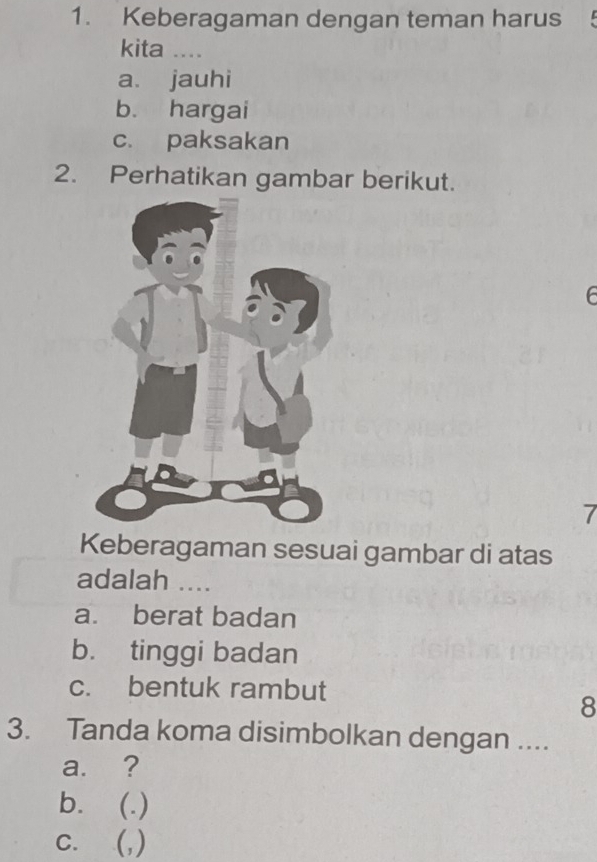 Keberagaman dengan teman harus !
kita ....
a. jauhi
b. hargai
c. paksakan
2. Perhatikan gambar berikut.
7
Keberagaman sesuai gambar di atas
adalah ....
a. berat badan
b. tinggi badan
c. bentuk rambut
8
3. Tanda koma disimbolkan dengan ....
a. ?
b. (.)
C. (,)