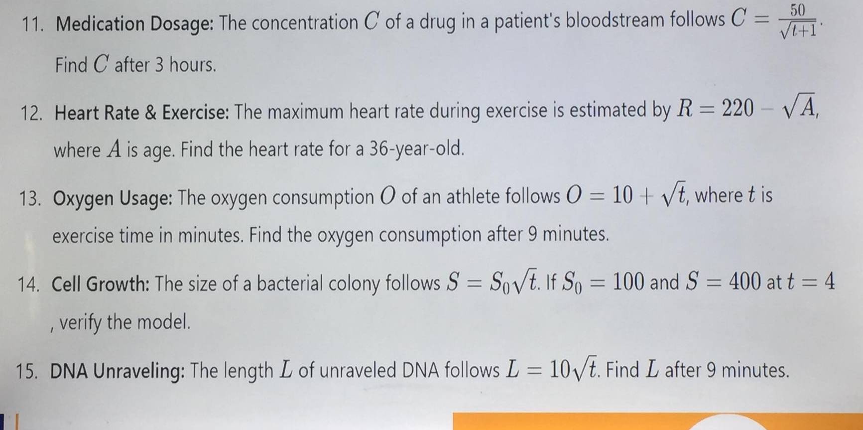 Medication Dosage: The concentration C of a drug in a patient's bloodstream follows C= 50/sqrt(t+1) . 
Find C after 3 hours. 
12. Heart Rate & Exercise: The maximum heart rate during exercise is estimated by R=220-sqrt(A), 
where A is age. Find the heart rate for a 36-year -old. 
13. Oxygen Usage: The oxygen consumption O of an athlete follows O=10+sqrt(t) , where t is 
exercise time in minutes. Find the oxygen consumption after 9 minutes. 
14. Cell Growth: The size of a bacterial colony follows S=S_0sqrt(t). If S_0=100 and S=400 at t=4
, verify the model. 
15. DNA Unraveling: The length L of unraveled DNA follows L=10sqrt(t). Find L after 9 minutes.