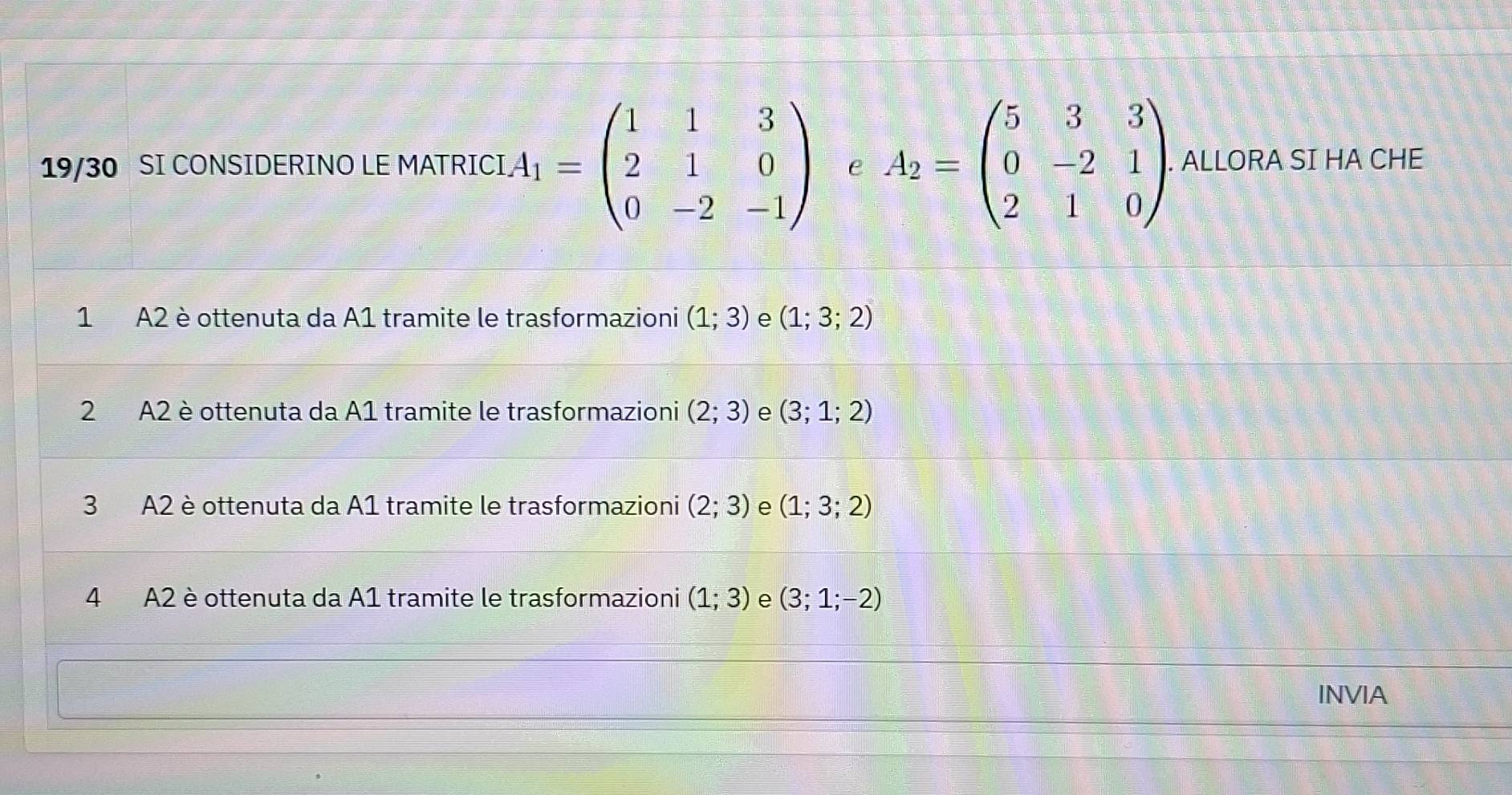 19/30 SI CONSIDERINO LE MATRICI A_1=beginpmatrix 1&1&3 2&1&0 0&-2&-1endpmatrix e A_2=beginpmatrix 5&3&3 0&-2&1 2&1&0endpmatrix. ALLORA SI HA CHE
1 A2 è ottenuta da A1 tramite le trasformazioni (1;3) e (1;3;2)
2 A2 è ottenuta da A1 tramite le trasformazioni (2;3) e (3;1;2)
3 A2 è ottenuta da A1 tramite le trasformazioni (2;3) e (1;3;2)
4 A2 è ottenuta da A1 tramite le trasformazioni (1;3) e (3;1;-2)
INVIA