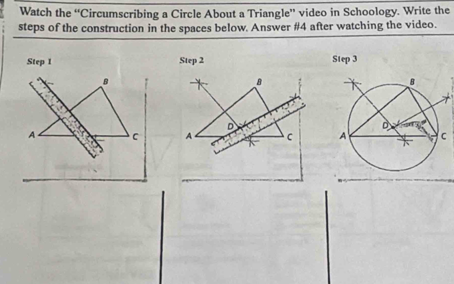 Watch the “Circumscribing a Circle About a Triangle” video in Schoology. Write the 
steps of the construction in the spaces below. Answer #4 after watching the video. 
Step 1 Step 2 Step 3
B 
B 
D 
A 
C A 
C