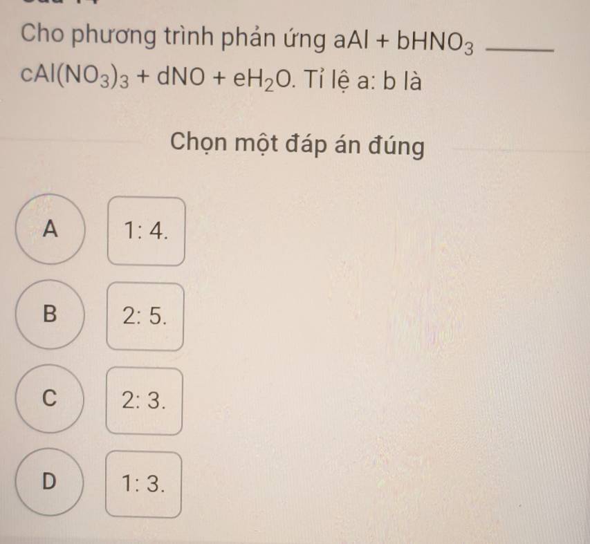 Cho phương trình phản ứng aAl+bHNO_3 _
cAl(NO_3)_3+dNO+eH_2O. Tỉ lệ a:b là
Chọn một đáp án đúng
A 1:4.
B 2:5.
C 2:3.
D 1:3.