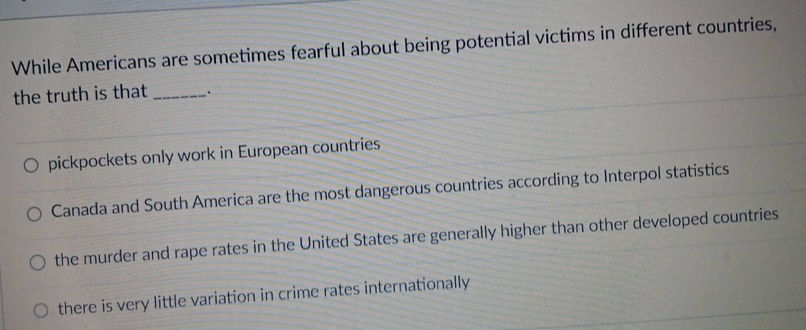 While Americans are sometimes fearful about being potential victims in different countries,
the truth is that _
pickpockets only work in European countries
Canada and South America are the most dangerous countries according to Interpol statistics
the murder and rape rates in the United States are generally higher than other developed countries
there is very little variation in crime rates internationally