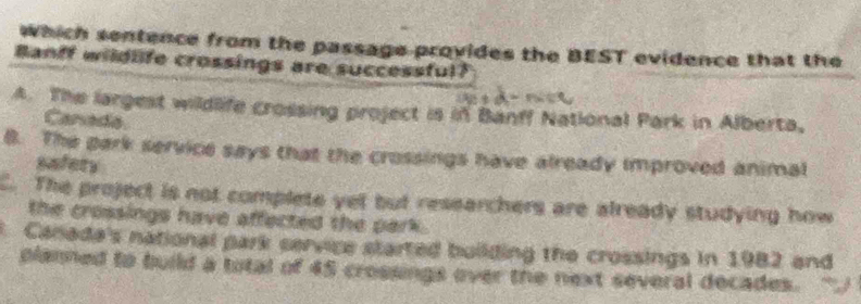 which sentence from the passage provides the BEST evidence that the
Banff wildlife crossings are successful?
A. The largest wildlife crossing project is in Banff National Park in Alberta,
Canada
B. The park service says that the crossings have already improved animal
eefers. The project is not complete yet but researchers are already studying how
the crossings have affected the park .
Canade's national park cervice started building the crossings in 1982 and
planned to build a total of 45 crossings over the next several decades.