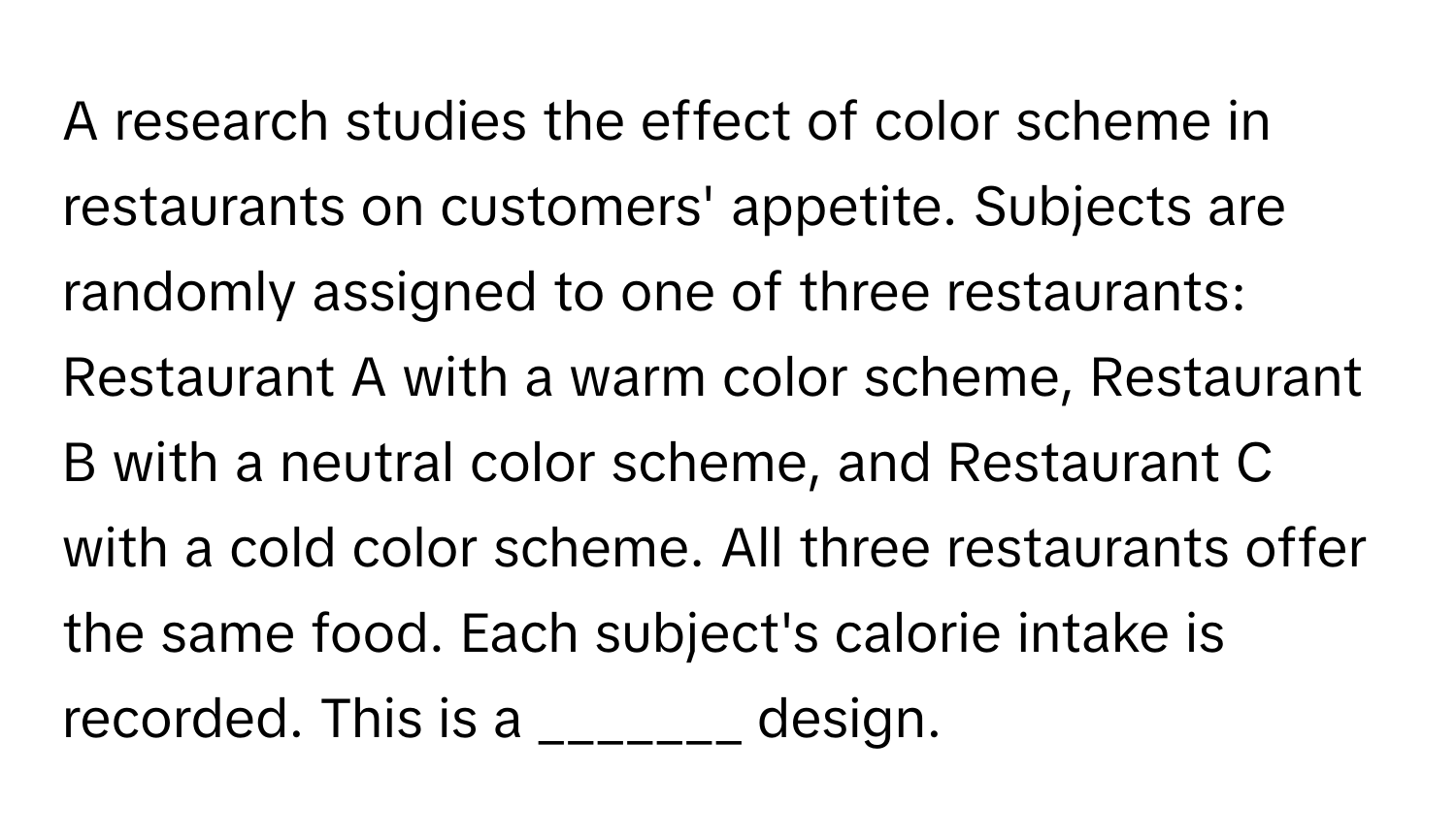 A research studies the effect of color scheme in restaurants on customers' appetite. Subjects are randomly assigned to one of three restaurants: Restaurant A with a warm color scheme, Restaurant B with a neutral color scheme, and Restaurant C with a cold color scheme. All three restaurants offer the same food. Each subject's calorie intake is recorded. This is a _______ design.