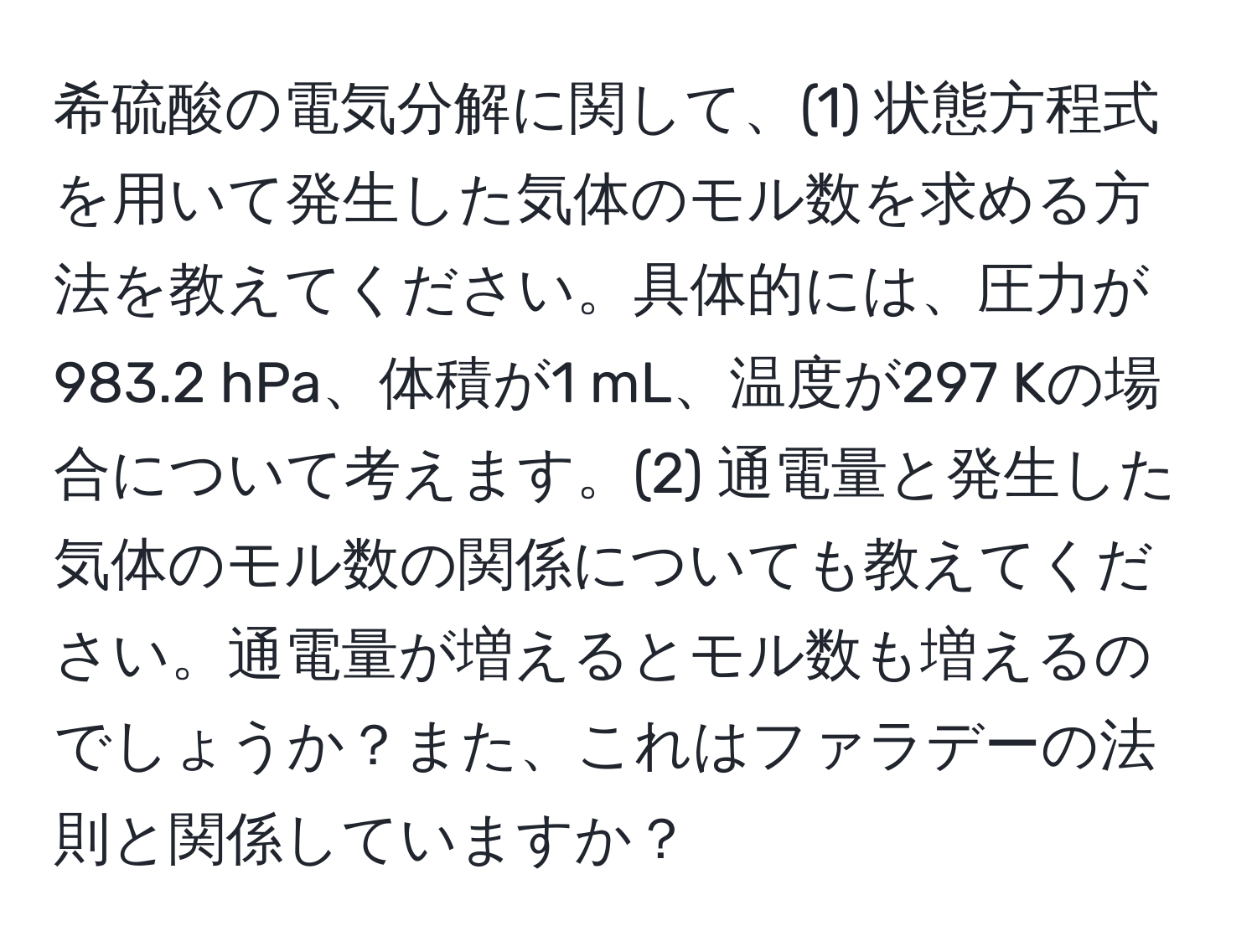 希硫酸の電気分解に関して、(1) 状態方程式を用いて発生した気体のモル数を求める方法を教えてください。具体的には、圧力が983.2 hPa、体積が1 mL、温度が297 Kの場合について考えます。(2) 通電量と発生した気体のモル数の関係についても教えてください。通電量が増えるとモル数も増えるのでしょうか？また、これはファラデーの法則と関係していますか？