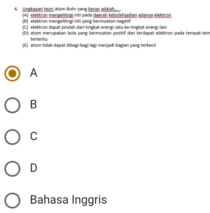 Ungkapan teori atom Bohr yang benar adalah... .
(A) elektron mengelilingi inti pada daerah kebolehjadian adanya elektron
(B) elektron mengelilingi inti yang bermuatan negatif
(C) elektron dapat pindah dari tingkat energi satu ke tingkat energi lain
(D) atom merupakan bola yang bermuatan positif dan terdapat elektron pada tempat-tem
tertentu
(E) atom tidak dapat dibagi-bagi lagi menjadi bagian yang terkecil
A
B
C
D
Bahasa Inggris