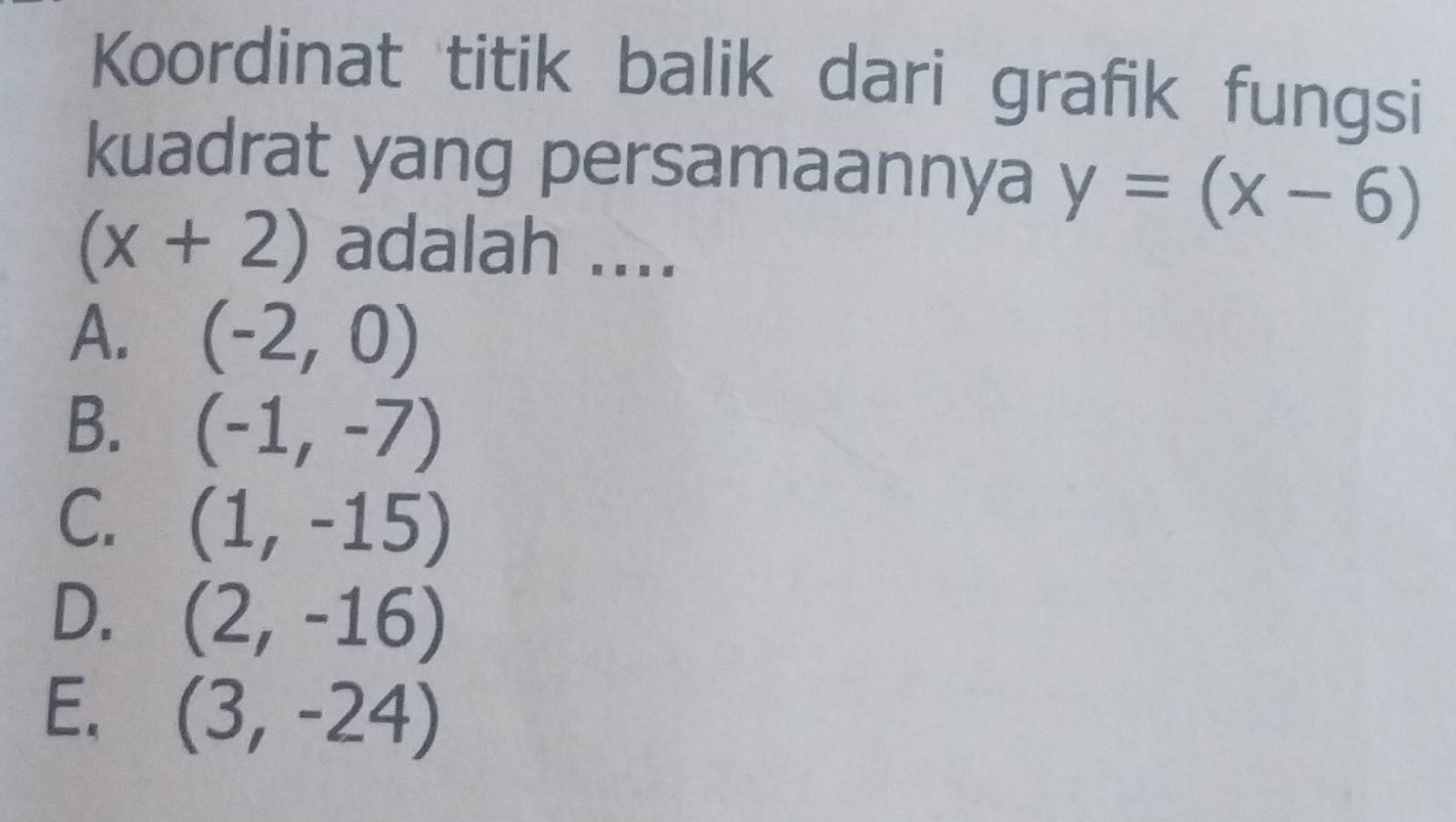 Koordinat titik balik dari grafik fungsi
kuadrat yang persamaannya y=(x-6)
(x+2) adalah ....
A. (-2,0)
B. (-1,-7)
C. (1,-15)
D. (2,-16)
E. (3,-24)