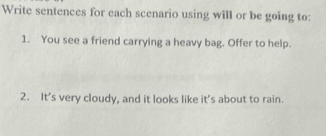 Write sentences for each scenario using will or be going to: 
1. You see a friend carrying a heavy bag. Offer to help. 
2. It's very cloudy, and it looks like it's about to rain.