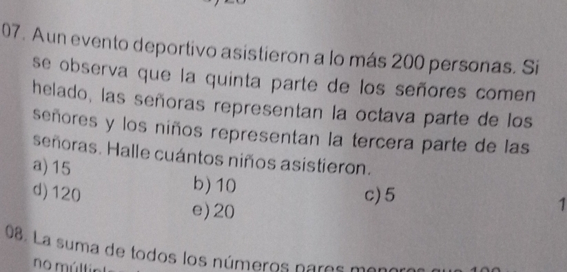 Aun evento deportivo asistieron a lo más 200 personas. Si
se observa que la quinta parte de los señores comen
helado, las señoras representan la octava parte de los
señores y los niños representan la tercera parte de las
señoras. Halle cuántos niños asistieron.
a) 15
b) 10 1
d) 120 c) 5
e) 20
08. La suma de todos los números nares mena
no múltir