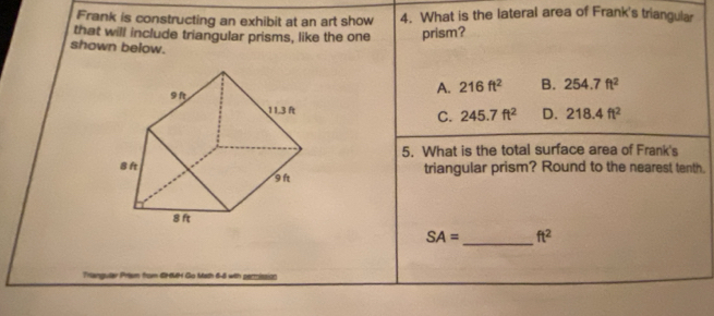 Frank is constructing an exhibit at an art show 4. What is the lateral area of Frank's triangular
that will include triangular prisms, like the one prism?
shown below.
A. 216ft^2 B. 254.7ft^2
C. 245.7ft^2 D. 218.4ft^2
5. What is the total surface area of Frank's
triangular prism? Round to the nearest tenth.
SA= _ ft^2
Math 6-8 with permission