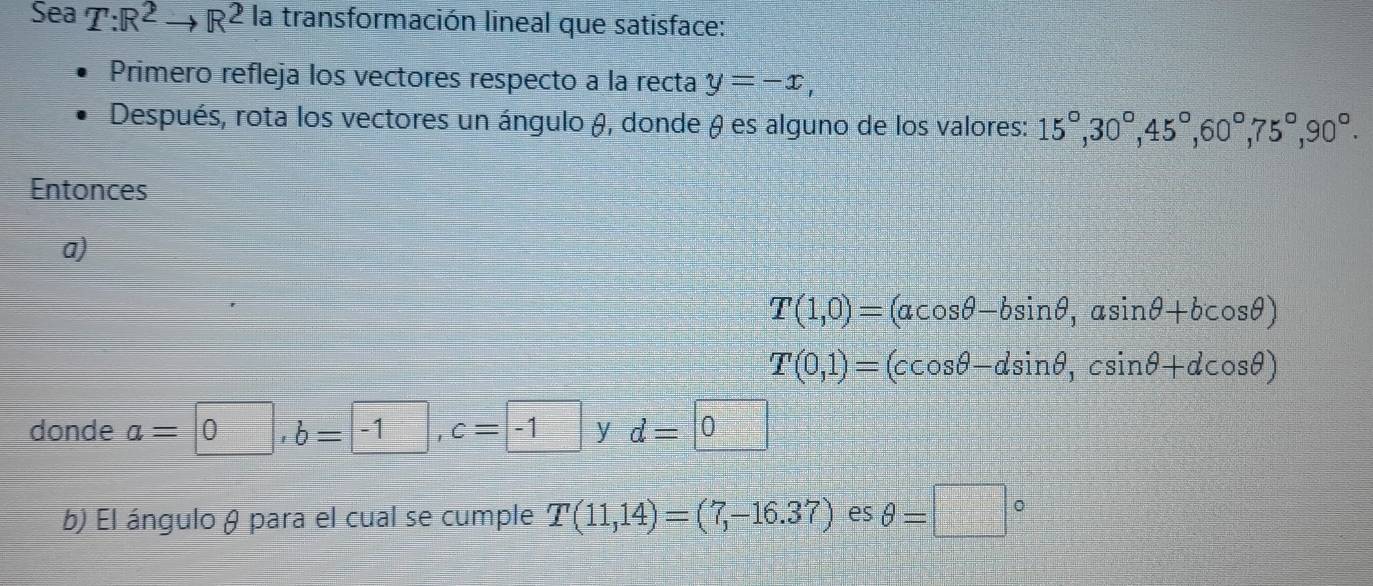 Sea T:R^2to R^2 la transformación lineal que satisface: 
Primero refleja los vectores respecto a la recta y=-x, 
Después, rota los vectores un ángulo &, donde θ es alguno de los valores: 15°, 30°, 45°, 60°, 75°, 90°. 
Entonces 
a)
T(1,0)=(acos θ -bsin θ , asin θ +bcos θ )
T(0,1)=(ccos θ -dsin θ , csin θ +dcos θ )
donde a=0, b=-1, c=-1 y d=□ 0
b) El ángulo θ para el cual se cumple T(11,14)=(7,-16.37) es θ =□°