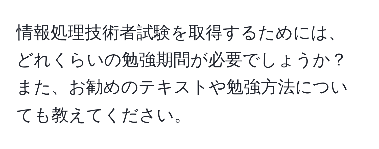 情報処理技術者試験を取得するためには、どれくらいの勉強期間が必要でしょうか？また、お勧めのテキストや勉強方法についても教えてください。