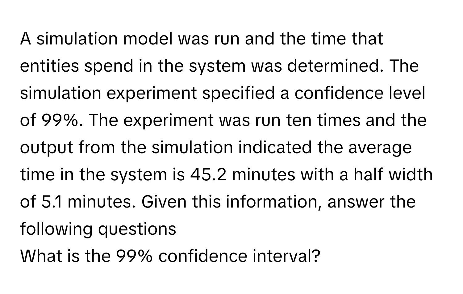 A simulation model was run and the time that entities spend in the system was determined. The simulation experiment specified a confidence level of 99%. The experiment was run ten times and the output from the simulation indicated the average time in the system is 45.2 minutes with a half width of 5.1 minutes. Given this information, answer the following questions

What is the 99% confidence interval?