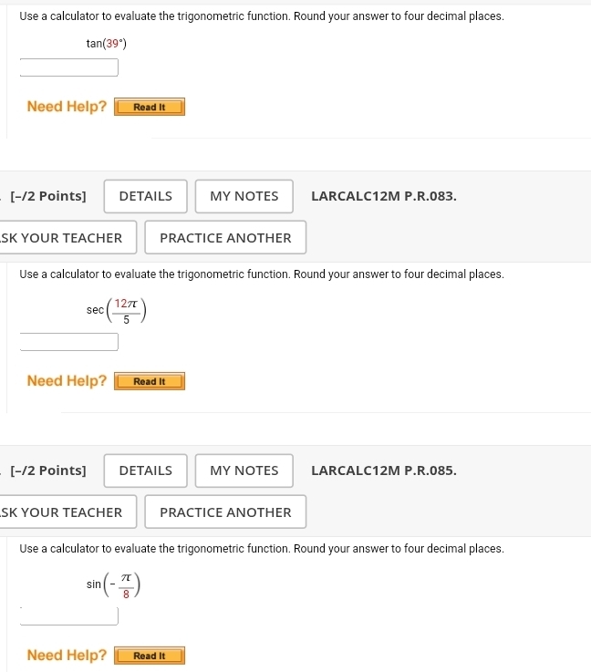 Use a calculator to evaluate the trigonometric function. Round your answer to four decimal places.
tan (39°)
Need Help? Read It 
[−/2 Points] DETAILS MY NOTES LARCALC12M P.R.083. 
SK YOUR TEACHER PRACTICE ANOTHER 
Use a calculator to evaluate the trigonometric function. Round your answer to four decimal places.
sec (sec ( 12π /5 
Need Help? Read It 
[−/2 Points] DETAILS MY NOTES LARCALC12M P.R.085. 
SK YOUR TEACHER PRACTICE ANOTHER 
Use a calculator to evaluate the trigonometric function. Round your answer to four decimal places.
sin (- π /8 )
Need Help? Read It