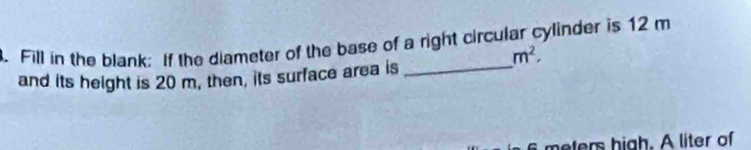 Fill in the blank: If the diameter of the base of a right circular cylinder is 12 m
m^2. 
and its height is 20 m, then, its surface area is_ 
meters high. A liter of