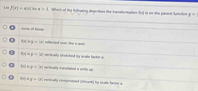 Le f(x)=a|x| lar a>1 Which of the Iollowing describes the transformation f(x) is on the parent function y=
a none of these
f(x) is y=|x| reflected over the x-axis
C f(x) is y=|x| vertically stretched by scale factor a
D f(x) y=|x| vertically translated a units up
f(x) m y=|x| vertically compressed (shrunk) by scale factor a