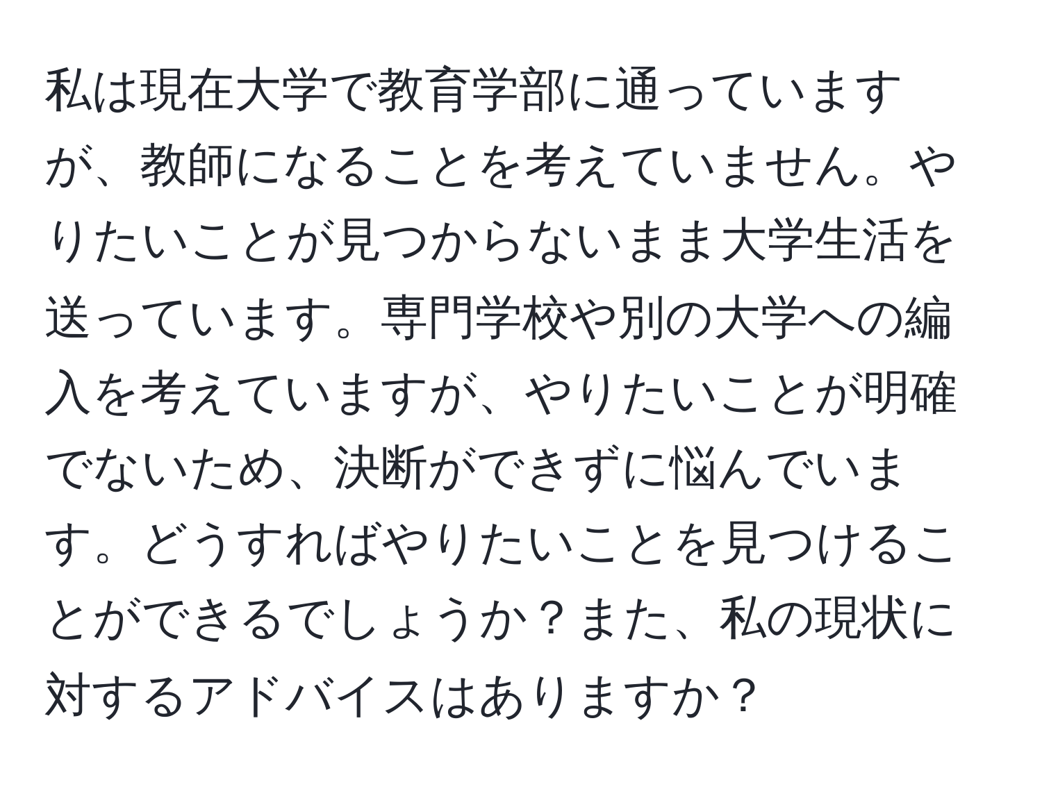 私は現在大学で教育学部に通っていますが、教師になることを考えていません。やりたいことが見つからないまま大学生活を送っています。専門学校や別の大学への編入を考えていますが、やりたいことが明確でないため、決断ができずに悩んでいます。どうすればやりたいことを見つけることができるでしょうか？また、私の現状に対するアドバイスはありますか？