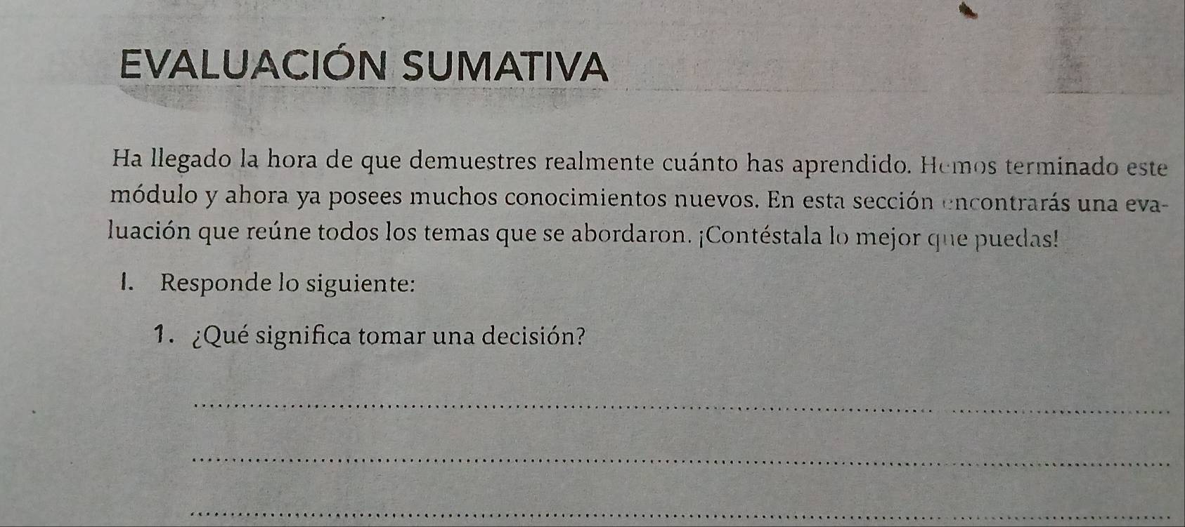 EVALUACIÓN SUMATIVA 
Ha llegado la hora de que demuestres realmente cuánto has aprendido. Hemos terminado este 
módulo y ahora ya posees muchos conocimientos nuevos. En esta sección encontrarás una eva- 
luación que reúne todos los temas que se abordaron. ¡Contéstala lo mejor que puedas! 
1. Responde lo siguiente: 
1. ¿Qué significa tomar una decisión? 
_ 
_ 
_