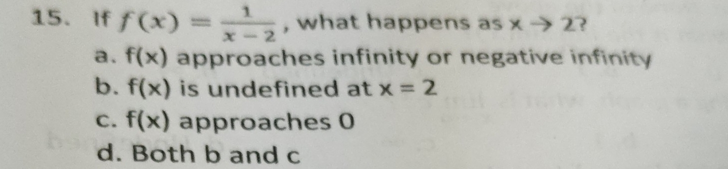 If f(x)= 1/x-2  , what happens as xto 2 ?
a. f(x) approaches infinity or negative infinity
b. f(x) is undefined at x=2
C. f(x) approaches 0
d. Both b and c