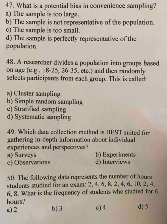 What is a potential bias in convenience sampling?
a) The sample is too large.
b) The sample is not representative of the population.
c) The sample is too small.
d) The sample is perfectly representative of the
population.
48. A researcher divides a population into groups based
on age (e.g., 18-25, 26 - 35, etc.) and then randomly
selects participants from each group. This is called:
a) Cluster sampling
b) Simple random sampling
c) Stratified sampling
d) Systematic sampling
49. Which data collection method is BEST suited for
gathering in-depth information about individual
experiences and perspectives?
a) Surveys b) Experiments
c) Observations d) Interviews
50. The following data represents the number of hours
students studied for an exam: 2, 4, 6, 8, 2, 4, 6, 10, 2, 4,
6, 8. What is the frequency of students who studied for 6
hours?
a) 2 b) 3 c) 4 d) 5