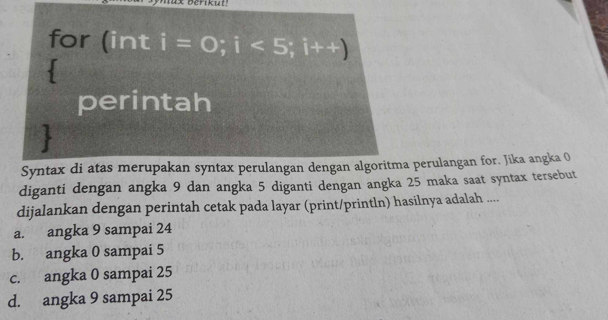 ax berikut!
for (int i=0;i<5;i++)
perintah

Syntax di atas merupakan syntax perulangan dengan algoritma perulangan for. Jika angka 0
diganti dengan angka 9 dan angka 5 diganti dengan angka 25 maka saat syntax tersebut
dijalankan dengan perintah cetak pada layar (print/println) hasilnya adalah ....
a. angka 9 sampai 24
b. angka 0 sampai 5
c. angka 0 sampai 25
d. angka 9 sampai 25