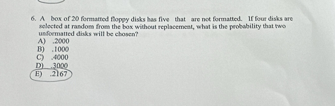 A box of 20 formatted floppy disks has five that are not formatted. If four disks are
selected at random from the box without replacement, what is the probability that two
unformatted disks will be chosen?
A) . 2000
B) . 1000
C) . 4000
D) . 3000
E) . 2167