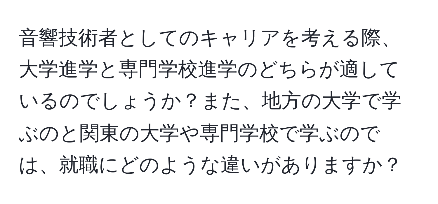 音響技術者としてのキャリアを考える際、大学進学と専門学校進学のどちらが適しているのでしょうか？また、地方の大学で学ぶのと関東の大学や専門学校で学ぶのでは、就職にどのような違いがありますか？